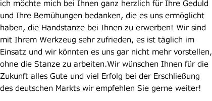 ich mo¨chte mich bei Ihnen ganz herzlich fu¨r Ihre Geduld und Ihre Bemu¨hungen bedanken, die es uns ermo¨glicht haben, die Handstanze bei Ihnen zu erwerben! Wir sind mit Ihrem Werkzeug sehr zufrieden, es ist ta¨glich im Einsatz und wir ko¨nnten es uns gar nicht mehr vorstellen, ohne die Stanze zu arbeiten.Wir wu¨nschen Ihnen fu¨r die Zukunft alles Gute und viel Erfolg bei der Erschliessung des deutschen Markts wir empfehlen Sie gerne weiter!